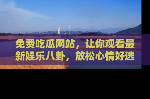 免费吃瓜网站，让你观看最新娱乐八卦，放松心情好选择