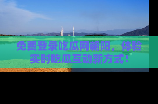 免费登录吃瓜网朝阳，体验实时吃瓜互动新方式！