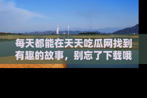 每天都能在天天吃瓜网找到有趣的故事，别忘了下载哦！