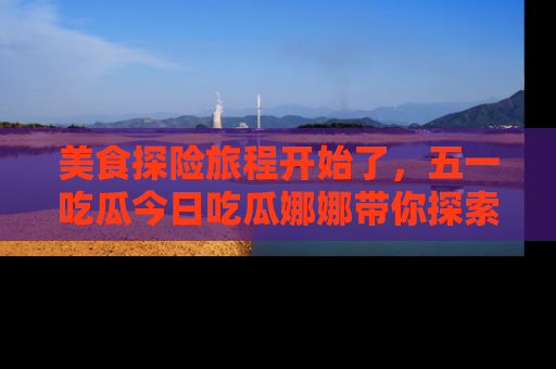 美食探险旅程开始了，五一吃瓜今日吃瓜娜娜带你探索精彩首页线路。