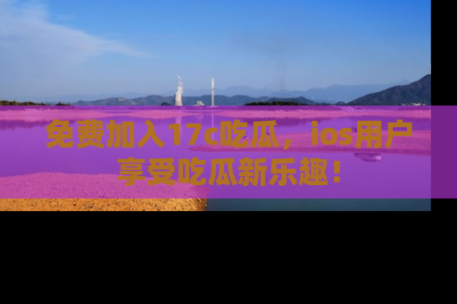 免费加入17c吃瓜，ios用户享受吃瓜新乐趣！