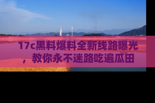 17c黑料爆料全新线路曝光，教你永不迷路吃遍瓜田