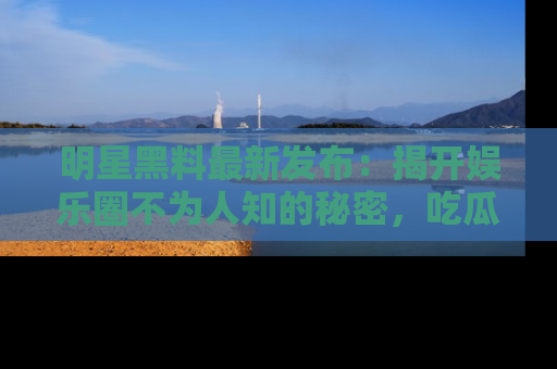 明星黑料最新发布：揭开娱乐圈不为人知的秘密，吃瓜者们请注意！