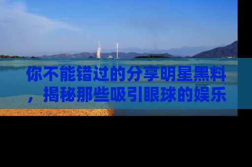 你不能错过的分享明星黑料，揭秘那些吸引眼球的娱乐新闻。