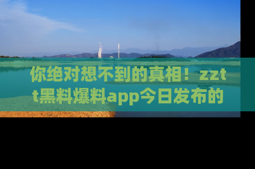 你绝对想不到的真相！zztt黑料爆料app今日发布的黑料让人叫绝！