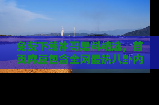免费下载冲哥黑料精选，首页麻豆包含全网最热八卦内容