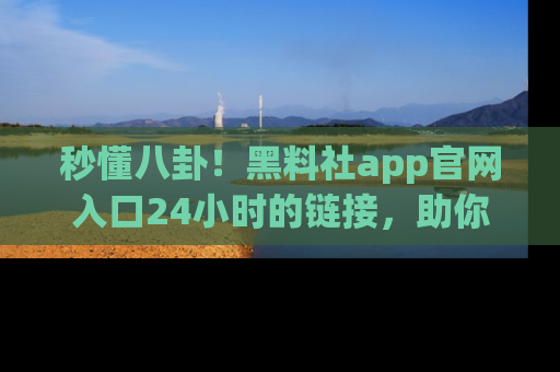 秒懂八卦！黑料社app官网入口24小时的链接，助你及时获取热搜焦点
