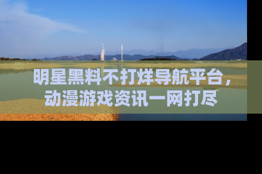明星黑料不打烊导航平台，动漫游戏资讯一网打尽