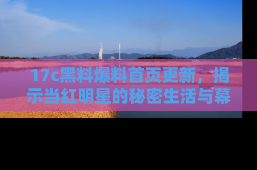 17c黑料爆料首页更新，揭示当红明星的秘密生活与幕后故事