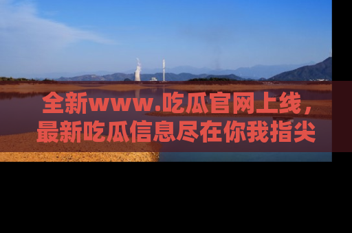 全新www.吃瓜官网上线，最新吃瓜信息尽在你我指尖！