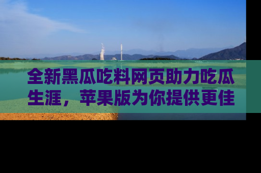 全新黑瓜吃料网页助力吃瓜生涯，苹果版为你提供更佳体验！