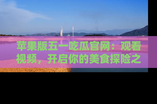 苹果版五一吃瓜官网：观看视频，开启你的美食探险之旅!