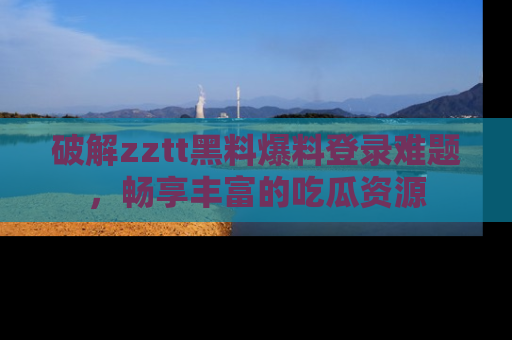 破解zztt黑料爆料登录难题，畅享丰富的吃瓜资源