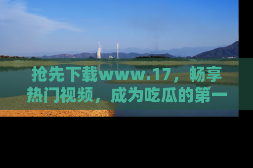 抢先下载www.17，畅享热门视频，成为吃瓜的第一手信息者！