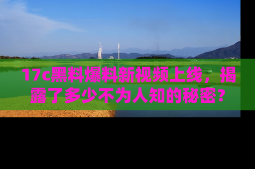17c黑料爆料新视频上线，揭露了多少不为人知的秘密？