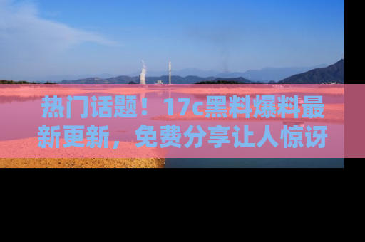 热门话题！17c黑料爆料最新更新，免费分享让人惊讶的事实！