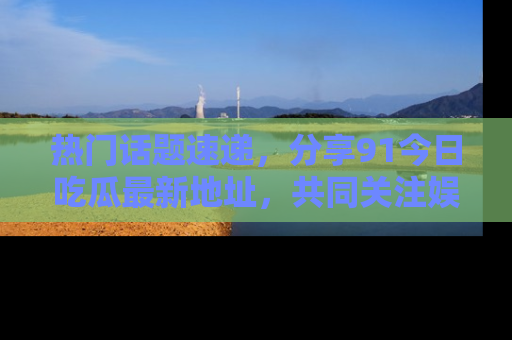 热门话题速递，分享91今日吃瓜最新地址，共同关注娱乐圈的风云变幻！
