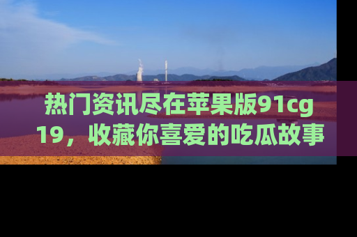 热门资讯尽在苹果版91cg19，收藏你喜爱的吃瓜故事吧！