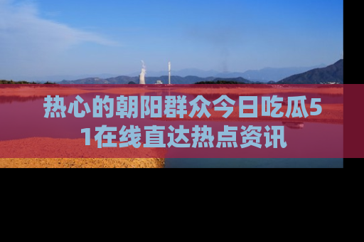 热心的朝阳群众今日吃瓜51在线直达热点资讯