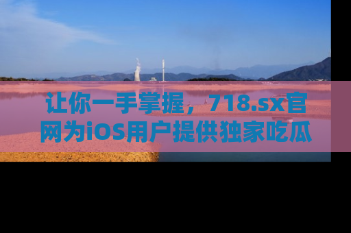 让你一手掌握，718.sx官网为iOS用户提供独家吃瓜内容！
