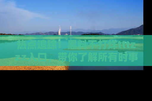 热点追踪！黑料不打烊tttzzz入口，带你了解所有时事动态，赶紧打开网址链接！