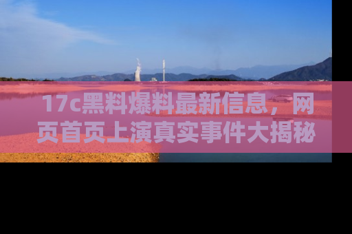 17c黑料爆料最新信息，网页首页上演真实事件大揭秘