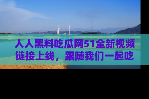 人人黑料吃瓜网51全新视频链接上线，跟随我们一起吃瓜围观！