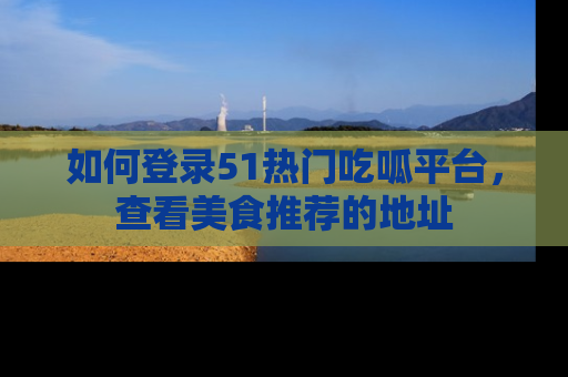 如何登录51热门吃呱平台，查看美食推荐的地址