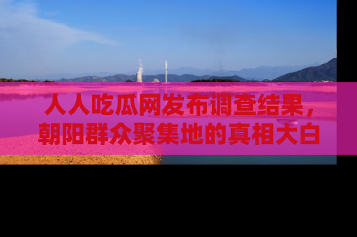 人人吃瓜网发布调查结果，朝阳群众聚集地的真相大白