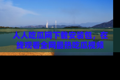 人人吃瓜网下载安装包，在线观看全网最热吃瓜视频