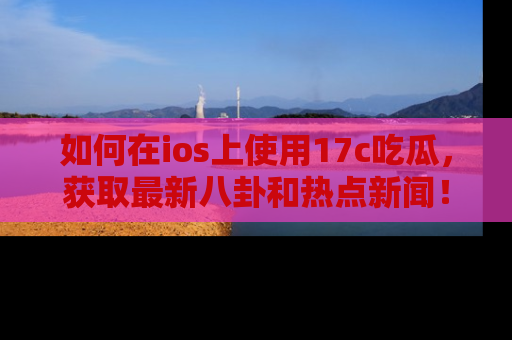 如何在ios上使用17c吃瓜，获取最新八卦和热点新闻！