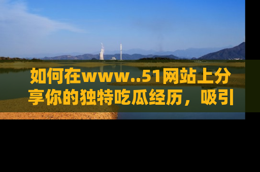 如何在www..51网站上分享你的独特吃瓜经历，吸引更多用户关注