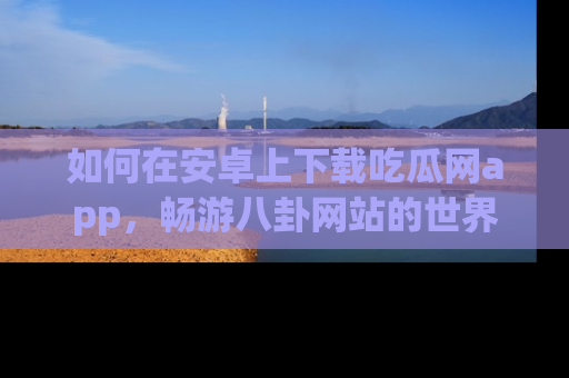 如何在安卓上下载吃瓜网app，畅游八卦网站的世界