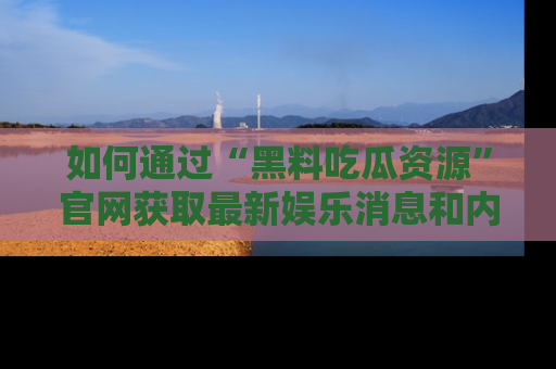 如何通过“黑料吃瓜资源”官网获取最新娱乐消息和内幕爆料