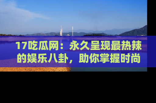 17吃瓜网：永久呈现最热辣的娱乐八卦，助你掌握时尚趋势