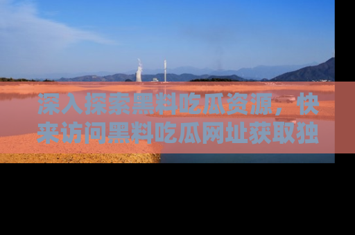深入探索黑料吃瓜资源，快来访问黑料吃瓜网址获取独家内容！