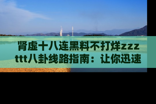 肾虚十八连黑料不打烊zzzttt八卦线路指南：让你迅速掌握热点事件脉络