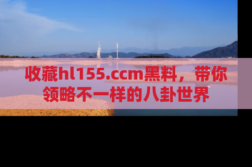 收藏hl155.ccm黑料，带你领略不一样的八卦世界