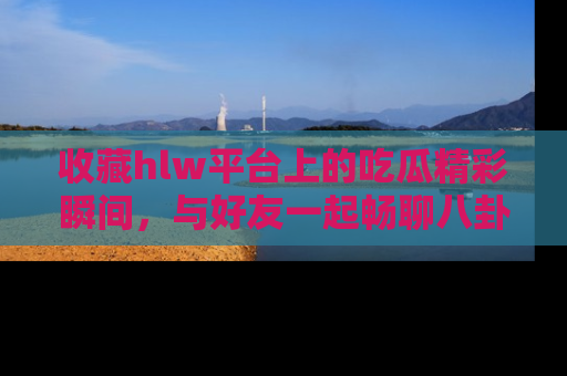 收藏hlw平台上的吃瓜精彩瞬间，与好友一起畅聊八卦趣闻！