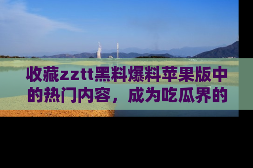收藏zztt黑料爆料苹果版中的热门内容，成为吃瓜界的资深玩家！