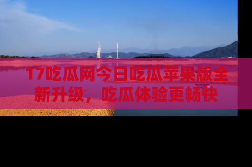 17吃瓜网今日吃瓜苹果版全新升级，吃瓜体验更畅快