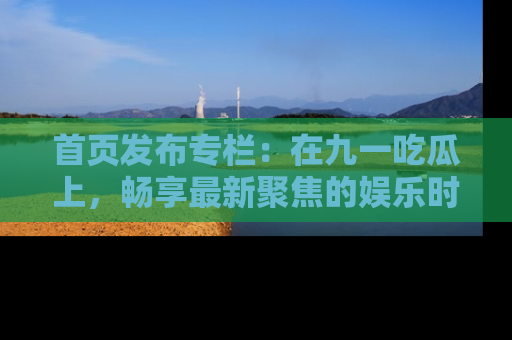 首页发布专栏：在九一吃瓜上，畅享最新聚焦的娱乐时讯