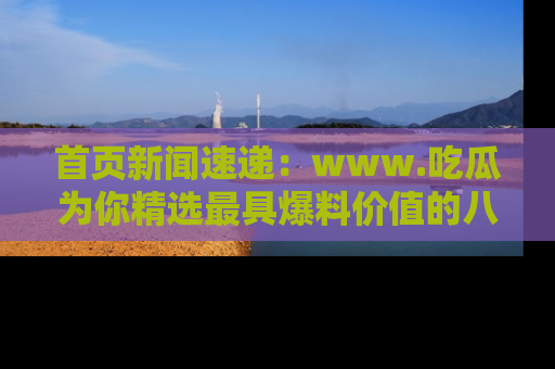 首页新闻速递:www.吃瓜为你精选最具爆料价值的八卦和趣闻!