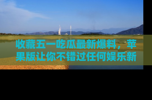 收藏五一吃瓜最新爆料，苹果版让你不错过任何娱乐新闻