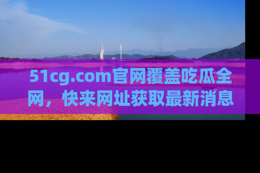 51cg.com官网覆盖吃瓜全网，快来网址获取最新消息与链接！