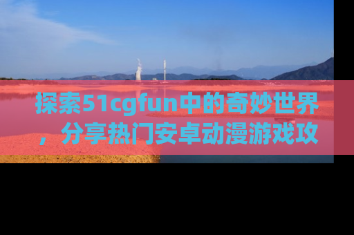 探索51cgfun中的奇妙世界,分享热门安卓动漫游戏攻略!