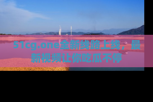 51cg.one全新线路上线，最新视频让你吃瓜不停