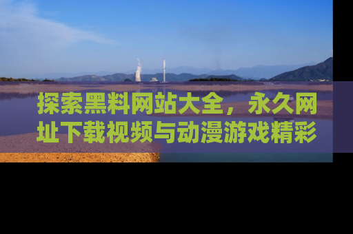 探索黑料网站大全,永久网址下载视频与动漫游戏精彩瞬间!