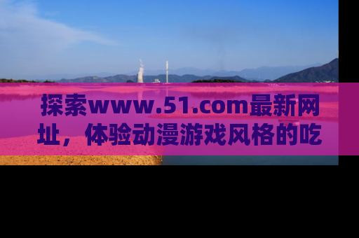 探索www.51.com最新网址,体验动漫游戏风格的吃瓜乐趣!