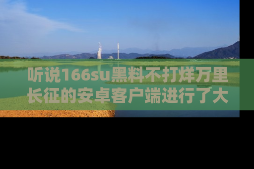听说166su黑料不打烊万里长征的安卓客户端进行了大更新,八卦内容更加精彩与丰富!